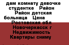 Cдам комнату девочке студентке › Район ­ Район детская больнаца › Цена ­ 5 000 - Ростовская обл., Новочеркасск г. Недвижимость » Квартиры сниму   
